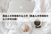 西昌人才市场有什么工作（西昌人才市场有什么工作可以做）